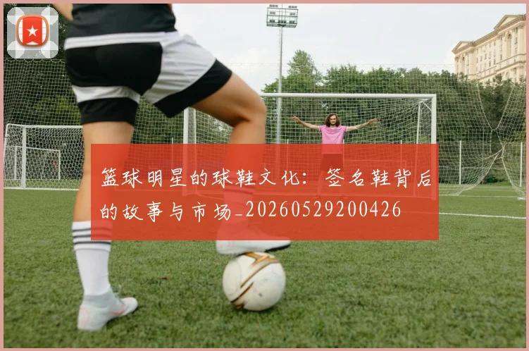 篮球明星的球鞋文化:签名鞋背后的故事与市场_20260529200426