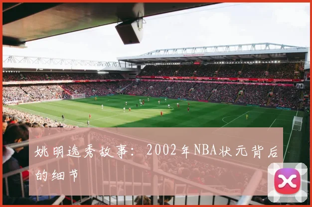 姚明选秀故事：2002年NBA状元背后的细节