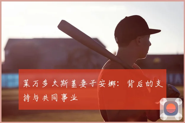 莱万多夫斯基妻子安娜：背后的支持与共同事业