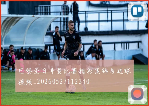 巴黎圣日耳曼比赛精彩集锦与进球视频_20260527112340