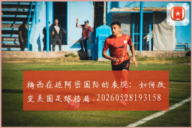 梅西在迈阿密国际的表现：如何改变美国足球格局_20260528193158