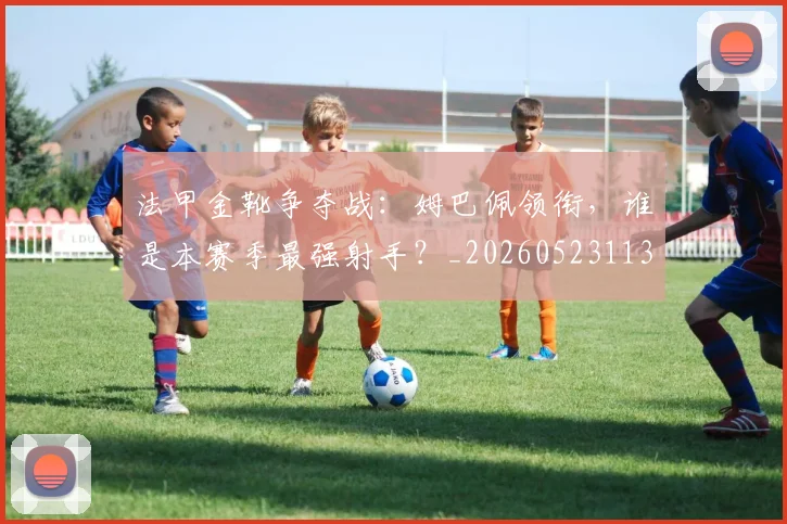 法甲金靴争夺战：姆巴佩领衔，谁是本赛季最强射手？_20260523113538