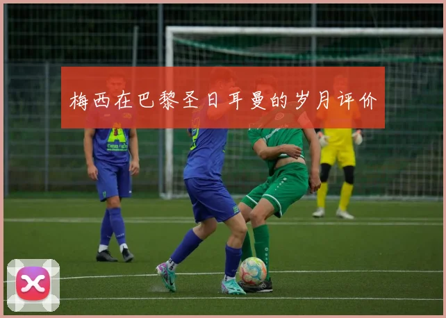 梅西在巴黎圣日耳曼的岁月评价