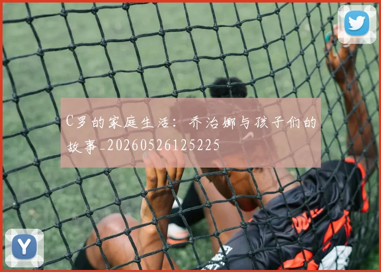 C罗的家庭生活：乔治娜与孩子们的故事_20260526125225