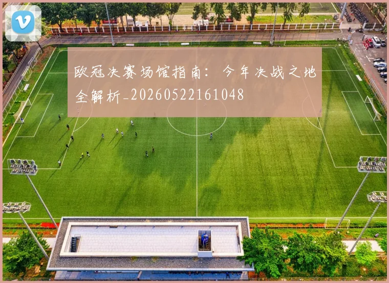 欧冠决赛场馆指南:今年决战之地全解析_20260522161048