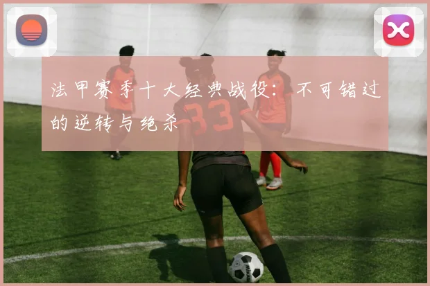 法甲赛季十大经典战役：不可错过的逆转与绝杀