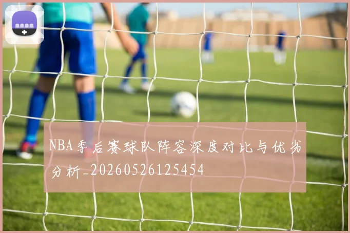 NBA季后赛球队阵容深度对比与优劣分析_20260526125454
