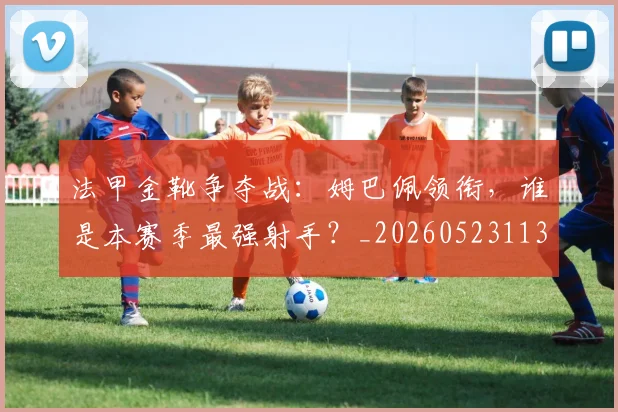 法甲金靴争夺战:姆巴佩领衔,谁是本赛季最强射手?_20260523113538