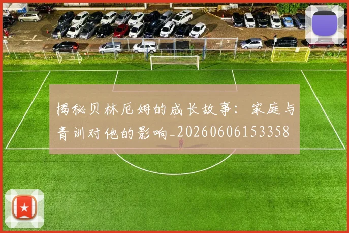 揭秘贝林厄姆的成长故事：家庭与青训对他的影响_20260606153358