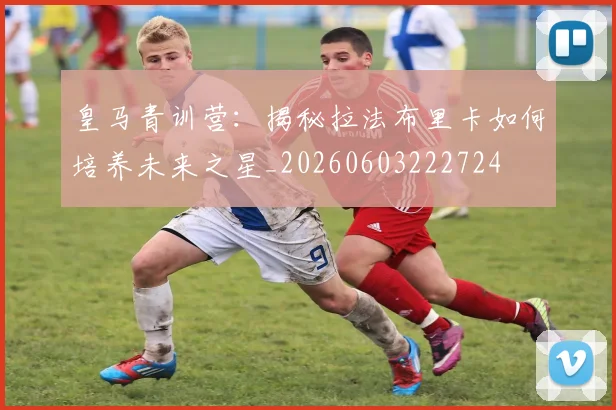 皇马青训营：揭秘拉法布里卡如何培养未来之星_20260603222724