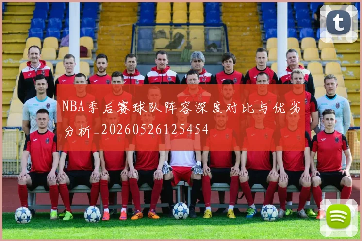 NBA季后赛球队阵容深度对比与优劣分析_20260526125454