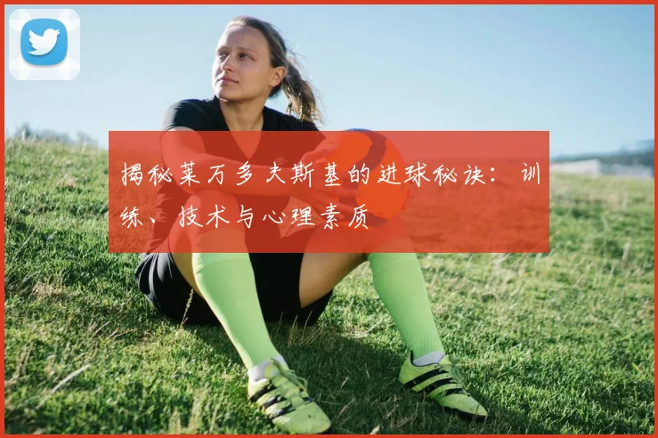 揭秘莱万多夫斯基的进球秘诀：训练、技术与心理素质