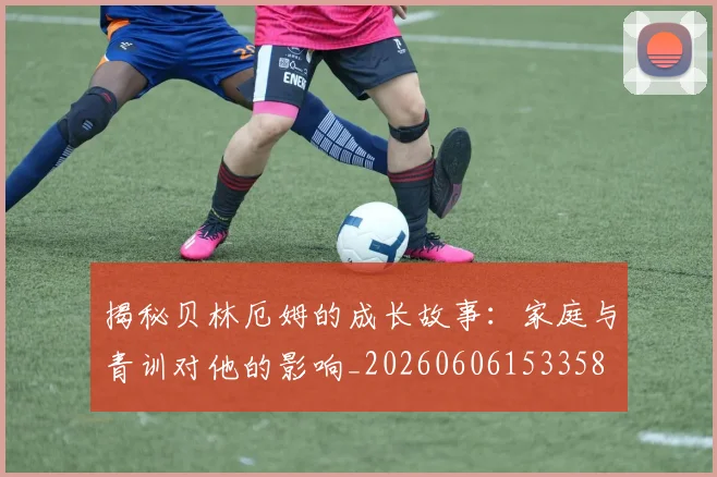 揭秘贝林厄姆的成长故事:家庭与青训对他的影响_20260606153358