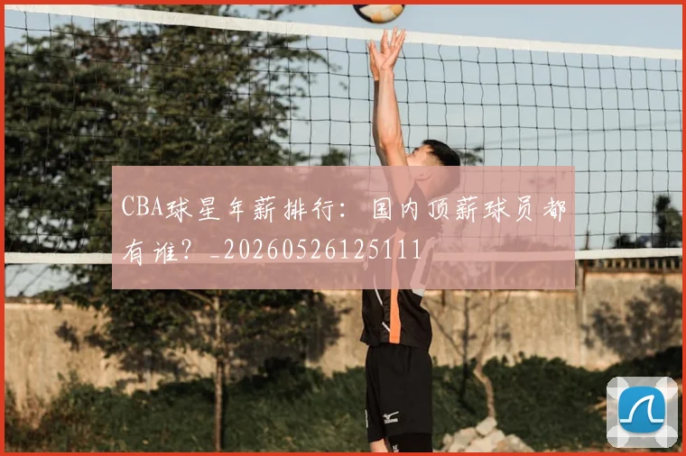 CBA球星年薪排行：国内顶薪球员都有谁？_20260526125111